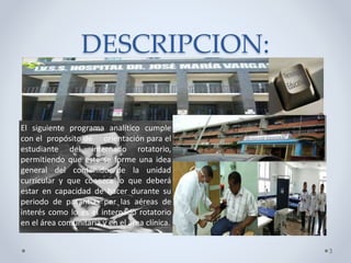 DESCRIPCION:
3
El siguiente programa analítico cumple
con el propósito de orientación para el
estudiante del internado rotatorio,
permitiendo que este se forme una idea
general del contenido de la unidad
curricular y que conozca lo que deberá
estar en capacidad de hacer durante su
periodo de pasantías por las aéreas de
interés como lo es el internado rotatorio
en el área comunitaria y en el área clínica.
 