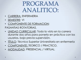 PROGRAMA
ANALITICO:
• CARRERA: ENFERMERIA
• SEMESTRE: VI
• COMPONENTE DE FORMACION:
PASANTIAS ROTATORIAS.
• UNIDAD CURRICULAR: Todo lo visto en la carrera
durante dos años para ponerlo en práctica con los
usuarios, bajo previa supervisión.
• TÍTULO: Técnico Superior Universitario en enfermería
• COMPONENTE: TEORICO / PRACTICO.
• MODALIDAD: PRESENCIAL / VIRTUAL.
 