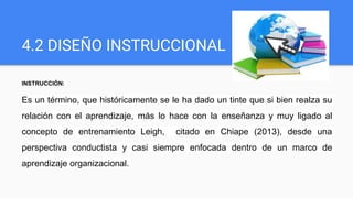 4.2 DISEÑO INSTRUCCIONAL
INSTRUCCIÓN:
Es un término, que históricamente se le ha dado un tinte que si bien realza su
relación con el aprendizaje, más lo hace con la enseñanza y muy ligado al
concepto de entrenamiento Leigh, citado en Chiape (2013), desde una
perspectiva conductista y casi siempre enfocada dentro de un marco de
aprendizaje organizacional.
 