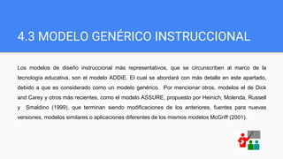 4.3 MODELO GENÉRICO INSTRUCCIONAL
Los modelos de diseño instruccional más representativos, que se circunscriben al marco de la
tecnología educativa, son el modelo ADDIE. El cual se abordará con más detalle en este apartado,
debido a que es considerado como un modelo genérico. Por mencionar otros, modelos el de Dick
and Carey y otros más recientes, como el modelo ASSURE, propuesto por Heinich, Molenda, Russell
y Smaldino (1999), que terminan siendo modificaciones de los anteriores, fuentes para nuevas
versiones, modelos similares o aplicaciones diferentes de los mismos modelos McGriff (2001).
 