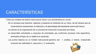 CARACTERÌSTICAS
Todos los modelos de diseño instruccional, tienen una característica en común:
Es un proceso que examina, organiza y presenta el contenido de un curso, de tal manera que se
incremente la comprensión, la retención y el aprendizaje del estudiante acerca del mismo.
se centran en la organización de un proceso de instrucción compuesto por fases.
se desarrollan actividades o conjuntos de actividades que conforman procesos más específicos,
enfocados al logro de un objetivo en particular.
Los puntos básicos en un modelo instruccional genérico son: 1. análisis, 2. diseño, 3.desarrollo
(creación de materiales) 4. ejecución y 5. evaluación.
 