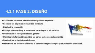 4.3.1 FASE 2: DISEÑO
En la fase de diseño se describira los siguientes aspectos:
• Escribirá los objetivos de la unidad o módulo
• Diseñará la evaluación
• Escogerá los medios y el sistema de hacer llegar la información
• Determinará el enfoque didáctico general
• Planificará la formación: decidirá las partes y el orden del contenido
• Diseñará las actividades del alumno
• Identificará los recursos Ordenará el contenido según la lógica y los principios didácticos.
 