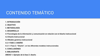 CONTENIDO TEMÁTICO
1. INTRODUCCIÓN
2. OBJETIVO
3. METODOLOGÍA
4. DESARROLLO
4.1Tecnologías de la información y comunicación en relación con el diseño instruccional
4.2 Diseño Instruccional
4.3 Modelo genérico instruccional
4.3.1 FASE 2: DISEÑO
4.3.1.1 Fase 2: “Diseño”, en los diferentes modelos instruccionales
5. CONCLUSIÒNES
6. BIBLIOGRAFÍA
ANEXO 1. Ejemplo de la fase 2: diseño
 