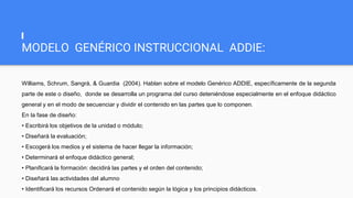 MODELO GENÉRICO INSTRUCCIONAL ADDIE:
Williams, Schrum, Sangrá, & Guardia (2004). Hablan sobre el modelo Genérico ADDIE, específicamente de la segunda
parte de este o diseño, donde se desarrolla un programa del curso deteniéndose especialmente en el enfoque didáctico
general y en el modo de secuenciar y dividir el contenido en las partes que lo componen.
En la fase de diseño:
• Escribirá los objetivos de la unidad o módulo;
• Diseñará la evaluación;
• Escogerá los medios y el sistema de hacer llegar la información;
• Determinará el enfoque didáctico general;
• Planificará la formación: decidirá las partes y el orden del contenido;
• Diseñará las actividades del alumno
• Identificará los recursos Ordenará el contenido según la lógica y los principios didácticos.
 
