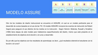 MODELO ASSURE
Otro de los modelos de diseño instruccional se encuentra el ASSURE, el cual es un modelo pertinente para el
desarrollo de cursos basados en el uso de las TIC. El modelo ASSURE incorpora los eventos de instrucción de Robert
Gagné para asegurar el uso efectivo de los medios en la instrucción . Según Heinich, Molenda, Russell y Smaldino
(1999) tiene etapas de este modelo pero hablaremos específicamente del diseño, mismo que está presente en el
establecimiento de objetivos de la lección o el curso a desarrollar.
Es por ello que los objetivos son los resultados de aprendizaje; es decir, ¿qué resultados obtendrá el estudiante con la
lección o el curso?
 