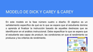 MODELO DE DICK Y CAREY & CAREY
En este modelo en la fase número cuatro o diseño; El objetivo es un
señalamiento específico de qué es lo que se espera que el estudiante domine
o aprenda al finalizar la instrucción basado de aquellas destrezas que se
identificaron en el análisis instruccional. Debe especificar lo que se espera que
el estudiante sea capaz de producir, las condiciones en que el rendimiento se
produzca y los criterios de rendimiento.
 