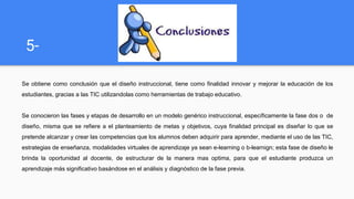 5-
Se obtiene como conclusión que el diseño instruccional, tiene como finalidad innovar y mejorar la educación de los
estudiantes, gracias a las TIC utilizandolas como herramientas de trabajo educativo.
Se conocieron las fases y etapas de desarrollo en un modelo genérico instruccional, específicamente la fase dos o de
diseño, misma que se refiere a el planteamiento de metas y objetivos, cuya finalidad principal es diseñar lo que se
pretende alcanzar y crear las competencias que los alumnos deben adquirir para aprender, mediante el uso de las TIC,
estrategias de enseñanza, modalidades virtuales de aprendizaje ya sean e-learning o b-learnign; esta fase de diseño le
brinda la oportunidad al docente, de estructurar de la manera mas optima, para que el estudiante produzca un
aprendizaje más significativo basándose en el análisis y diagnóstico de la fase previa.
 