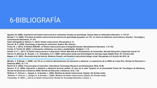6-BIBLIOGRAFÍA
Agudelo, M. (2009). Importancia del diseño instruccional en ambientes virtuales de aprendizaje. Nuevas Ideas en Informática Educativa, 5, 118-127.
Barriga, F. D. (2005). Principios de diseño instruccional de entornos de aprendizaje apoyados con TIC: un marco de referencia sociocultural y situado1. Tecnología y
Comunicación Educativas, 41, 8-9.
Datos bibliográficos: Belloch, C. (2012). Diseño instruccional. Recuperado el, 21.
Driscoll, M. P. (2005). Psychology of learning for instruction. Boston, MA: Pearson.
Flores, M. J. (2014). El Modelo ASSURE: un Diseño Instruccional para la Geografía Situada. Mundialización Educativa, 7, 91-102.
Florido, R, Florido, M. (2003). La Educación a Distancia, sus retos y posibilidades. Etic@net, 1, 1-9.
Giraldo, E. P. L. (2011). El Diseño Instruccional en la Educación Virtual: Más Allá de la Presentación de Contenidos. Revusta Educación y Desarrollo Social,114.
Heinich, R. Molenda, M., Russell, J. D., & Smaldino, S. E. (1999). Instructional media and technologies for learning. Upper Saddle River, NJ: Prentice-Hall.
Megaw, A. E. (2001). Deconstructing the Heinich, Moldena, Russell, and Smaldino instructional design model. Recuperado el 8 de julio del 2015, de
http://elearnmap.ipgkti.edu.my/resource/edu3053/bacaan/Assure/idm_angela.pdf
Méndez, V. & Monge, J. (2006). Las TIC en un entorno latinoamericano de educación a distancia: La experiencia de la UNED de Costa Rica. Revista de Educación a
Distancia (RED), 15, 1-13.
Merrill, M. D. (2002). First principles of instruction. Educational Technology Research and Development, 50(3), 43-59.
Navarro, R. E. (2004). Educación a distancia y eficiencia terminal exitosa: El caso de la sede Tejupilco en la Universidad Virtual del Tecnológico de Monterrey.
Revista de Educación a Distancia (RED), Revista de Educación a Distancia, 3(12), 1-25.
Williams, P., Schrum, L., Sangrá, A., & Guardia, L. (2004). Modelos de diseño instruccional. España: Ed. Eureka media.
Williams, P., Schrum, L., Sangrá, A., & Guardia, L. (2004). Modelos de diseño instruccional. España: Ed. Eureka media.
Yukavetsky, G. (2001). ¿ Qué es el diseño instruccional. Revista de Tecnología Educativa, Lectura, 3.
 