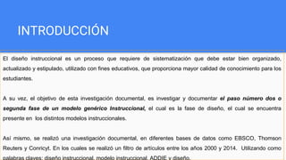 INTRODUCCIÓN
El diseño instruccional es un proceso que requiere de sistematización que debe estar bien organizado,
actualizado y estipulado, utilizado con fines educativos, que proporciona mayor calidad de conocimiento para los
estudiantes.
A su vez, el objetivo de esta investigación documental, es investigar y documentar el paso número dos o
segunda fase de un modelo genérico Instruccional, el cual es la fase de diseño, el cual se encuentra
presente en los distintos modelos instruccionales.
Así mismo, se realizó una investigación documental, en diferentes bases de datos como EBSCO, Thomson
Reuters y Conricyt. En los cuales se realizó un filtro de artículos entre los años 2000 y 2014. Utilizando como
palabras claves: diseño instruccional, modelo instruccional, ADDIE y diseño.
 