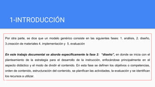 1-INTRODUCCIÓN
Por otra parte, se dice que un modelo genérico consiste en las siguientes fases: 1. análisis, 2. diseño,
3.creación de materiales 4. implementación y 5. evaluación
En este trabajo documental se aborda específicamente la fase 2: “diseño”, en donde se inicia con el
planteamiento de la estrategia para el desarrollo de la instrucción, enfocándose principalmente en el
aspecto didáctico y el modo de dividir el contenido. En esta fase se definen los objetivos o competencias,
orden de contenido, estructuración del contenido, se planifican las actividades, la evaluación y se identifican
los recursos a utilizar.
 