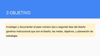 2-OBJETIVO
Investigar y documentar el paso número dos o segunda fase del diseño
genérico instruccional que son el diseño, las metas, objetivos, y planeación de
estrategia.
 
