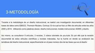 3-METODOLOGÍA
Tocante a la metodología de un diseño instruccional, se realizó una investigación documental, en diferentes
bases de datos como EBSCO, Thomson Reuters, Conricyt. En la cual se hizo un filtro de artículos entre los años
2000 y 2014. Utilizando como palabras claves: diseño instruccional, modelo instruccional, ADDIE y diseño.
Así mismo, se consultaron 9 artículos, 3 revistas, 3 videos tutoriales de you-tube; Es por ello que la revisión
documental de estos artículos científicos y revistas indexadas, fue la fuente en donde se analizaron las
temáticas del diseño instruccional, específicamente en el paso número dos de las fases que es el diseño
 