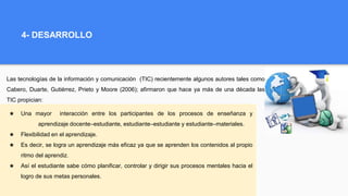 4- DESARROLLO
Las tecnologías de la información y comunicación (TIC) recientemente algunos autores tales como
Cabero, Duarte, Gutiérrez, Prieto y Moore (2006); afirmaron que hace ya más de una década las
TIC propician:
★ Una mayor interacción entre los participantes de los procesos de enseñanza y
aprendizaje docente–estudiante, estudiante–estudiante y estudiante–materiales.
★ Flexibilidad en el aprendizaje.
★ Es decir, se logra un aprendizaje más eficaz ya que se aprenden los contenidos al propio
ritmo del aprendiz.
★ Así el estudiante sabe cómo planificar, controlar y dirigir sus procesos mentales hacia el
logro de sus metas personales.
 