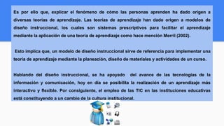 Es por ello que, explicar el fenómeno de cómo las personas aprenden ha dado origen a
diversas teorías de aprendizaje. Las teorías de aprendizaje han dado origen a modelos de
diseño instruccional, los cuales son sistemas prescriptivos para facilitar el aprendizaje
mediante la aplicación de una teoría de aprendizaje como hace menciòn Merril (2002).
Esto implica que, un modelo de diseño instruccional sirve de referencia para implementar una
teoría de aprendizaje mediante la planeación, diseño de materiales y actividades de un curso.
Hablando del diseño instruccional, se ha apoyado del avance de las tecnologías de la
información y comunicación, hoy en día se posibilita la realización de un aprendizaje más
interactivo y flexible. Por consiguiente, el empleo de las TIC en las instituciones educativas
está constituyendo a un cambio de la cultura institucional.
 
