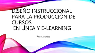 DISEÑO INSTRUCCIONAL
PARA LA PRODUCCIÓN DE
CURSOS
EN LÍNEA Y E-LEARNING
Ángel Alvarado
 