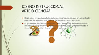 DISEÑO INSTRUCCIONAL:
ARTE O CIENCIA?
 Desde otras prespectivas el diseño instruccional es considerado un arte aplicado
para crear un ambiente instruccional y materiales, claros y efectivos.
 Es igualmente considerado como una ciencia de creación de especificaciones
detalladas para el desarrollo, implementación, evaluación, y mantenimiento de
situaciones que facilitan el aprendizaje de contenidos
 