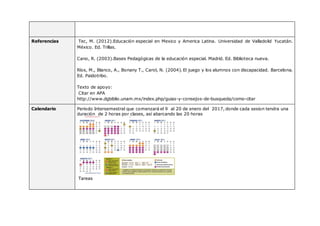 Referencias Tec, M. (2012).Educación especial en Mexico y America Latina. Universidad de Valladolid Yucatán.
México. Ed. Trillas.
Cano, R. (2003).Bases Pedagógicas de la educación especial. Madrid. Ed. Biblioteca nueva.
Ríos, M., Blanco, A., Bonany T., Carol, N. (2004). El juego y los alumnos con discapacidad. Barcelona.
Ed. Paidotribo.
Texto de apoyo:
Citar en APA
http://www.dgbiblio.unam.mx/index.php/guias-y-consejos-de-busqueda/como-citar
Calendario Periodo Intersemestral que comenzará el 9 al 20 de enero del 2017, donde cada sesion tendra una
duración de 2 horas por clases, así abarcando las 20 horas
Tareas
 