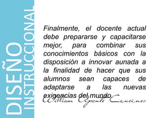 Finalmente, el docente actual
debe prepararse y capacitarse
mejor, para combinar sus
conocimientos básicos con la
disposición a innovar aunada a
la finalidad de hacer que sus
alumnos sean capaces de
adaptarse a las nuevas
exigencias del mundo.
DISEÑO
INSTRUCCIONAL
 