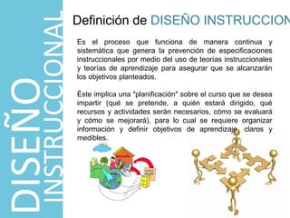 Es el proceso que funciona de manera continua y
sistemática que genera la prevención de especificaciones
instruccionales por medio del uso de teorías instruccionales
y teorías de aprendizaje para asegurar que se alcanzarán
los objetivos planteados.
Éste implica una "planificación" sobre el curso que se desea
impartir (qué se pretende, a quién estará dirigido, qué
recursos y actividades serán necesarios, cómo se evaluará
y cómo se mejorará), para lo cual se requiere organizar
información y definir objetivos de aprendizaje, claros y
medibles.
Definición de DISEÑO INSTRUCCION
DISEÑO
INSTRUCCIONAL
 