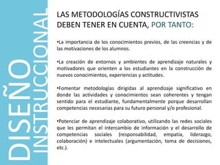 DISEÑO
INSTRUCCIONAL
LAS METODOLOGÍAS CONSTRUCTIVISTAS
DEBEN TENER EN CUENTA, POR TANTO:
•La importancia de los conocimientos previos, de las creencias y de
las motivaciones de los alumnos.
•La creación de entornos y ambientes de aprendizaje naturales y
motivadores que orienten a los estudiantes en la construcción de
nuevos conocimientos, experiencias y actitudes.
•Fomentar metodologías dirigidas al aprendizaje significativo en
donde las actividades y conocimientos sean coherentes y tengan
sentido para el estudiante, fundamentalmente porque desarrollan
competencias necesarias para su futuro personal y/o profesional.
•Potenciar de aprendizaje colaborativo, utilizando las redes sociales
que les permitan el intercambio de información y el desarrollo de
competencias sociales (responsabilidad, empatía, liderazgo,
colaboración) e intelectuales (argumentación, toma de decisiones,
etc.).
 