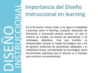 DISEÑO
INSTRUCCIONAL
Importancia del Diseño
Instruccional en learning
En la formación virtual, tanto si se sigue la modalidad
e-learning como b learning, cualquier propuesta de
formación o instrucción precisa conocer no solo la
materia de estudio, las teorías de aprendizaje y las
estrategias didácticas. Sino que también es
indispensable conocer el medio tecnológico con e fin
de generar ambientes de aprendizaje adaptados a la
modalidad virtual, considerando las tecnologías como
herramientas cognitivas que el alumno va a manejar
para construir su conocimiento.
 