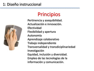 Pertinencia y asequibilidad.
Actualización e innovación.
Efectividad
Flexibilidad y apertura
Autonomía
Aprendizaje colaborativo
Trabajo independiente
Transversalidad y transdiciplinariedad
Investigación
Equidad, inclusión y diversidad.
Empleo de las tecnologías de la
información y comunicación.
Principios
1: Diseño instruccional
 