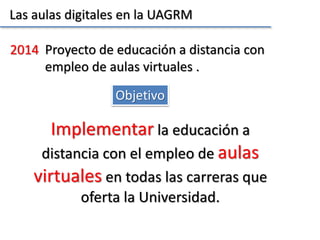 Las aulas digitales en la UAGRM
Objetivo
2014 Proyecto de educación a distancia con
empleo de aulas virtuales .
Implementar la educación a
distancia con el empleo de aulas
virtuales en todas las carreras que
oferta la Universidad.
 