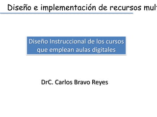 Diseño e implementación de recursos multimedia 
Diseño Instruccional de los cursos 
que emplean aulas digitales 
DrC. Carlos Bravo Reyes 
 