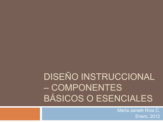 DISEÑO INSTRUCCIONAL
– COMPONENTES
BÁSICOS O ESENCIALES
             María Janeth Ríos C.
                     Enero, 2012
 