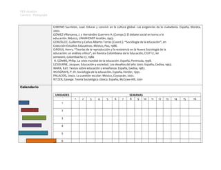 FES-Acatlán
Carrera: Pedagogía

GIMENO Sacristán, José. Educar y convivir en la cultura global. Las exigencias de la ciudadanía. España, Morata,
2002.
GÓMEZ Villanueva, J. y Hernández Guerrero A. (Comps.). El debate social en torno a la
educación. México, UNAM-ENEP Acatlán, 1993.
GONZÁLEZ, Guillermo y Carlos Alberto Torres (Coord.). “Sociología de la educación”, en
Colección Estudios Educativos. México, Pax, 1988.
GIROUX, Henry. “Teorías de la reproducción y la resistencia en la Nueva Sociología de la
educación: un análisis crítico”, en Revista Colombiana de la Educación, CIUP 17, 1er
semestre, Colombia.No 17, 1986
H. COMBS, Philip. La crisis mundial de la educación. España, Península, 1998.
LESOURNE, Jacques. Educación y sociedad. Los desafíos del año 2000. España, Gedisa, 1993.
MARX, Karl. Textos sobre educación y enseñanza. España, Gedisa, 1982.
MUSGRAVE, P. W. Sociología de la educación. España, Herder, 1992.
PALACIOS, Jesús. La cuestión escolar. México, Coyoacán, 2002.
RITZER, George. Teoría Sociológica clásica. España, McGraw-Hill, 2001
Calendario
UNIDADES
1
1
2
3
4
5
6

2

3

4

5

6

7

SEMANAS
8
9
10

11

12

13

14

15

16

 