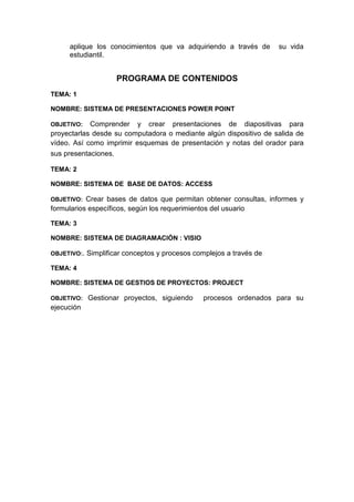 aplique los conocimientos que va adquiriendo a través de su vida
estudiantil.
PROGRAMA DE CONTENIDOS
TEMA: 1
NOMBRE: SISTEMA DE PRESENTACIONES POWER POINT
OBJETIVO: Comprender y crear presentaciones de diapositivas para
proyectarlas desde su computadora o mediante algún dispositivo de salida de
vídeo. Así como imprimir esquemas de presentación y notas del orador para
sus presentaciones.
TEMA: 2
NOMBRE: SISTEMA DE BASE DE DATOS: ACCESS
OBJETIVO: Crear bases de datos que permitan obtener consultas, informes y
formularios específicos, según los requerimientos del usuario
TEMA: 3
NOMBRE: SISTEMA DE DIAGRAMACIÓN : VISIO
OBJETIVO:. Simplificar conceptos y procesos complejos a través de
TEMA: 4
NOMBRE: SISTEMA DE GESTIOS DE PROYECTOS: PROJECT
OBJETIVO: Gestionar proyectos, siguiendo procesos ordenados para su
ejecución
 