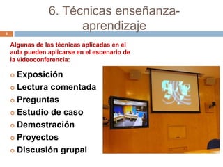 6. Técnicas enseñanza-
9
                      aprendizaje
    Algunas de las técnicas aplicadas en el
    aula pueden aplicarse en el escenario de
    la videoconferencia:

     Exposición
     Lectura comentada

     Preguntas

     Estudio de caso

     Demostración

     Proyectos

     Discusión grupal
 
