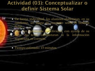    De forma individual, los alumnos elaboraran, en su
    cuaderno, un mapa de concepto sobre el Sistema
    Solar.
   Una vez culminada la actividad, con ayuda de su
    libro de texto contrastaran si la información
    registrada, es correcta.

   Tiempo estimado: 15 minutos.
 