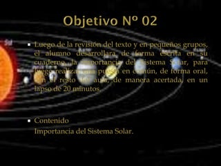    Luego de la revisión del texto y en pequeños grupos,
    el alumno desarrollara de forma escrita en su
    cuaderno, la importancia del Sistema Solar, para
    luego realizar una puesta en común, de forma oral,
    con el resto del aula, de manera acertada, en un
    lapso de 20 minutos.



   Contenido
    Importancia del Sistema Solar.
 