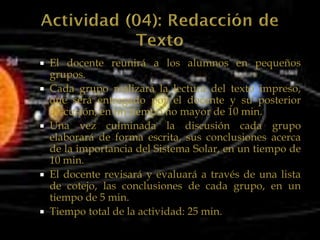  El docente reunirá a los alumnos en pequeños
  grupos.
 Cada grupo realizará la lectura del texto impreso,
  que será entregado por el docente y su posterior
  discusión, en un tiempo no mayor de 10 min.
 Una vez culminada la discusión cada grupo
  elaborará de forma escrita, sus conclusiones acerca
  de la importancia del Sistema Solar, en un tiempo de
  10 min.
 El docente revisará y evaluará a través de una lista
  de cotejo, las conclusiones de cada grupo, en un
  tiempo de 5 min.
 Tiempo total de la actividad: 25 min.
 