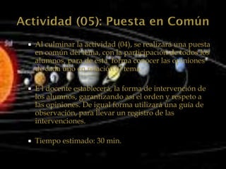    Al culminar la actividad (04), se realizará una puesta
    en común del tema, con la participación de todos los
    alumnos, para de esta forma conocer las opiniones
    de cada uno en relación al tema.

   E l docente establecerá, la forma de intervención de
    los alumnos, garantizando así el orden y respeto a
    las opiniones. De igual forma utilizará una guía de
    observación, para llevar un registro de las
    intervenciones.

   Tiempo estimado: 30 min.
 