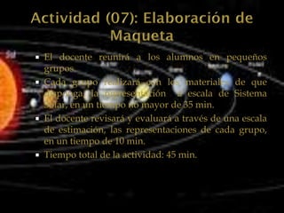  El docente reunirá a los alumnos en pequeños
  grupos.
 Cada grupo realizará con los materiales de que
  disponga, la representación a escala de Sistema
  Solar, en un tiempo no mayor de 35 min.
 El docente revisará y evaluará a través de una escala
  de estimación, las representaciones de cada grupo,
  en un tiempo de 10 min.
 Tiempo total de la actividad: 45 min.
 