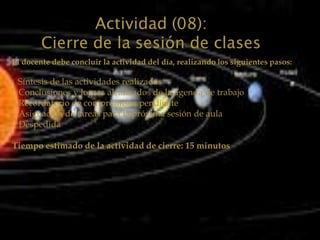 Actividad (08):
        Cierre de la sesión de clases
El docente debe concluir la actividad del día, realizando los siguientes pasos:

 Síntesis de las actividades realizadas
 Conclusiones y logros alcanzados de la agenda de trabajo
 Recordatorio de compromisos pendiente
 Asignación de tareas para la próxima sesión de aula
 Despedida

Tiempo estimado de la actividad de cierre: 15 minutos
 