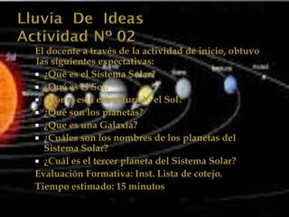 El docente a través de la actividad de inicio, obtuvo
las siguientes expectativas:
 ¿Qué es el Sistema Solar?
 ¿Qué es el Sol?
 ¿Cómo esta estructurado el Sol?
 ¿Qué son los planetas?
 ¿Que es una Galaxia?
 ¿Cuáles son los nombres de los planetas del
  Sistema Solar?
 ¿Cuál es el tercer planeta del Sistema Solar?
Evaluación Formativa: Inst. Lista de cotejo.
Tiempo estimado: 15 minutos
 