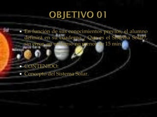    En función de sus conocimientos previos, el alumno
    definirá en su cuaderno ¿ Que es el Sistema Solar?,
    sin error, en un lapso no menor de 15 min.



   CONTENIDO:
   Concepto del Sistema Solar.
 