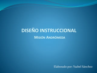 Elaborado por: Ysabel Sánchez
MISIÓN ANDRÓMEDA
DISEÑO INSTRUCCIONAL
 
