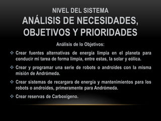 NIVEL DEL SISTEMA
ANÁLISIS DE NECESIDADES,
OBJETIVOS Y PRIORIDADES
Análisis de lo Objetivos:
 Crear fuentes alternativas de energía limpia en el planeta para
conducir mi tarea de forma limpia, entre estas, la solar y eólica.
 Crear y programar una serie de robots o androides con la misma
misión de Andrómeda.
 Crear sistemas de recargara de energía y mantenimientos para los
robots o androides, primeramente para Andrómeda.
 Crear reservas de Carboxígeno.
 