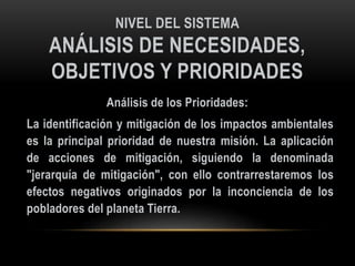 NIVEL DEL SISTEMA
ANÁLISIS DE NECESIDADES,
OBJETIVOS Y PRIORIDADES
Análisis de los Prioridades:
La identificación y mitigación de los impactos ambientales
es la principal prioridad de nuestra misión. La aplicación
de acciones de mitigación, siguiendo la denominada
"jerarquía de mitigación", con ello contrarrestaremos los
efectos negativos originados por la inconciencia de los
pobladores del planeta Tierra.
 