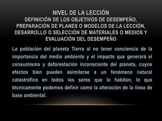 NIVEL DE LA LECCIÓN
DEFINICIÓN DE LOS OBJETIVOS DE DESEMPEÑO,
PREPARACIÓN DE PLANES O MODELOS DE LA LECCIÓN,
DESARROLLO O SELECCIÓN DE MATERIALES O MEDIOS Y
EVALUACIÓN DEL DESEMPEÑO
 