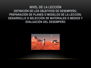 NIVEL DE LA LECCIÓN
DEFINICIÓN DE LOS OBJETIVOS DE DESEMPEÑO,
PREPARACIÓN DE PLANES O MODELOS DE LA LECCIÓN,
DESARROLLO O SELECCIÓN DE MATERIALES O MEDIOS Y
EVALUACIÓN DEL DESEMPEÑO
 