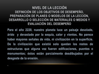 NIVEL DE LA LECCIÓN
DEFINICIÓN DE LOS OBJETIVOS DE DESEMPEÑO,
PREPARACIÓN DE PLANES O MODELOS DE LA LECCIÓN,
DESARROLLO O SELECCIÓN DE MATERIALES O MEDIOS Y
EVALUACIÓN DEL DESEMPEÑO
 