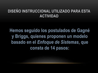 DISEÑO INSTRUCCIONAL UTILIZADO PARA ESTA
ACTIVIDAD
Hemos seguido los postulados de Gagné
y Briggs, quienes proponen un modelo
basado en el Enfoque de Sistemas, que
consta de 14 pasos:
 