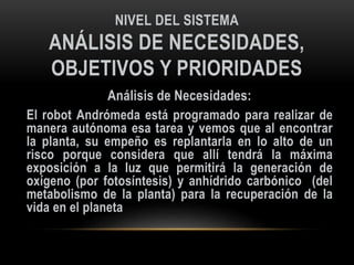 NIVEL DEL SISTEMA
ANÁLISIS DE NECESIDADES,
OBJETIVOS Y PRIORIDADES
Análisis de Necesidades:
El robot Andrómeda está programado para realizar de
manera autónoma esa tarea y vemos que al encontrar
la planta, su empeño es replantarla en lo alto de un
risco porque considera que allí tendrá la máxima
exposición a la luz que permitirá la generación de
oxígeno (por fotosíntesis) y anhídrido carbónico (del
metabolismo de la planta) para la recuperación de la
vida en el planeta
 