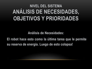 NIVEL DEL SISTEMA
ANÁLISIS DE NECESIDADES,
OBJETIVOS Y PRIORIDADES
Análisis de Necesidades:
El robot hace esto como la última tarea que le permite
su reserva de energía. Luego de esto colapsa!
 