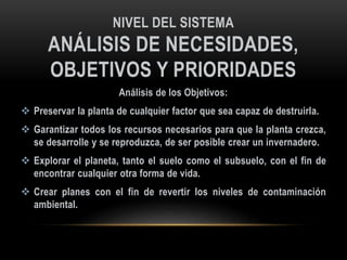 NIVEL DEL SISTEMA
ANÁLISIS DE NECESIDADES,
OBJETIVOS Y PRIORIDADES
Análisis de los Objetivos:
 Preservar la planta de cualquier factor que sea capaz de destruirla.
 Garantizar todos los recursos necesarios para que la planta crezca,
se desarrolle y se reproduzca, de ser posible crear un invernadero.
 Explorar el planeta, tanto el suelo como el subsuelo, con el fin de
encontrar cualquier otra forma de vida.
 Crear planes con el fin de revertir los niveles de contaminación
ambiental.
 